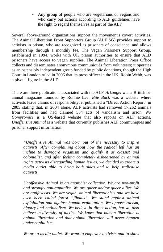 « Any group of people who are vegetarians or vegans and who carry out actions according to ALF guidelines have the right (o regard themselves as part of the ALF.  Several above-ground organizations support the movement’s covert activities. ‘The Animal Liberation Front Supporters Group (ALF SG) provides support to activists in prison, who are recognized as prisoners of conscience, and allows membership through a monthly fee. The Vegan Prisoners Support Group, established in 1994, works with UK prison authorities to ensure that ALD prisoners have access to vegan supplies. The Animal Liberation Press Office collects and disseminates anonymous communiqués from volunteers; it operates as an ostensibly independent group funded by public donations, though the High Court in London ruled in 2006 that ts press officer in the UK, Robin Webb, was apivotal figure in the ALF.  ‘There are three publications associated with the ALF. Arkangel was a British bi- annual magazine founded by Ronnie Lee. Bite Back was a website where activists leave claims of responsibility; it published a "Direct Action Report” in 2005 stating that, in 2004 alone, ALF activists had removed 17,262 animals from facilities and had claimed 554 acts of vandalism and arson. No Compromise is a US-based website that also reports on ALF actions. Unoffensive Animal is a website that currently publishes ALF communiques and prisoner support information.  “Unoffensive Animal was born out of the necessity to inspire activists. Afer complaining about how the radical left has an incline to_disregard veganism and qualify it as classist and colonialist, and after feeling completely disheartened by animal rights activists disregarding human issues, we decided to create a media outlet able to bring both sides and to help radicalise activsts.  Unoffensive Animal is an anarchist collective. We are non-profit and strongly anti-capitalist. We are queer and/or queer allies. We are antifascists. We are vegan, animal liberationists and we have even been called forest “jihadis”. We stand against animal exploitation and against human exploitation. We oppose racism, bigotry and nationalism. We believe in direct action, but we also believe in diversity of tactics. We know that human liberation is animal liberation and that animal liberation will never happen under capitalism.  We are a media outlet. We want to empower activists and o show  4 